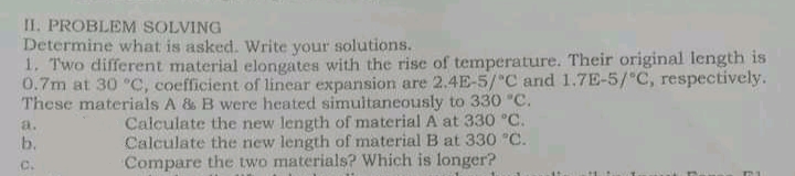 II. PROBLEM SOLVING
Determine what is asked. Write your solutions.
1. Two different material elongates with the rise of temperature. Their original length is
0.7m at 30 °C, coefficient of linear expansion are 2.4E-5/ C and 1.7E-5/"C, respectively.
These materials A & B were heated simultaneously to 330 "C.
Calculate the new length of material A at 330 °C.
Calculate the new length of material B at 330 "C.
Compare the two materials? Which is longer?
a.
b.
C.
