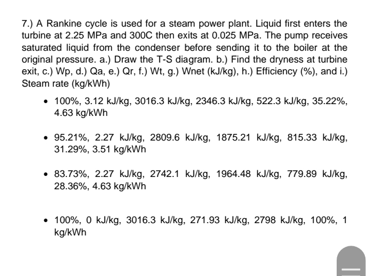 7.) A Rankine cycle is used for a steam power plant. Liquid first enters the
turbine at 2.25 MPa and 300C then exits at 0.025 MPa. The pump receives
saturated liquid from the condenser before sending it to the boiler at the
original pressure. a.) Draw the T-S diagram. b.) Find the dryness at turbine
exit, c.) Wp, d.) Qa, e.) Qr, f.) Wt, g.) Wnet (kJ/kg), h.) Efficiency (%), and i.)
Steam rate (kg/kWh)
• 100%, 3.12 kJ/kg, 3016.3 kJ/kg, 2346.3 kJ/kg, 522.3 kJ/kg, 35.22%,
4.63 kg/kWh
• 95.21%, 2.27 kJ/kg, 2809.6 kJ/kg, 1875.21 kJ/kg, 815.33 kJ/kg,
31.29%, 3.51 kg/kWh
• 83.73%, 2.27 kJ/kg, 2742.1 kJ/kg, 1964.48 kJ/kg, 779.89 kJ/kg,
28.36%, 4.63 kg/kWh
• 100%, 0 kJ/kg, 3016.3 kJ/kg, 271.93 kJ/kg, 2798 kJ/kg, 100%, 1
kg/kWh
