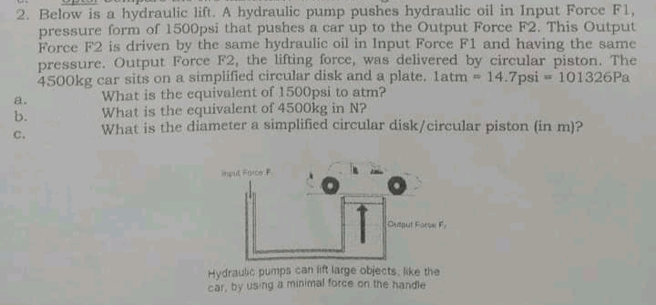 2. Below is a hydraulic lift. A hydraulic pump pushes hydraulic oil in Input Force F1,
pressure form of 1500psi that pushes a car up to the Output Force F2. This Output
Force F2 is driven by the same hydraulic oil in Input Force F1 and having the same
pressure. Output Force F2, the lifting force, was delivered by circular piston. The
14.7psi 101326Pa
4500kg car sits on a simplified circular disk and a plate. latm =
What is the equivalent of 1500psi to atm?
What is the equivalent of 4500kg in N?
a.
b.
What is the diameter a simplified circular disk/circular piston (in m)?
C.
ingut Force
Cutput Fore F.
Hydraulic pumps can lift large objects, like the
car, by using a minimal force on the handle
