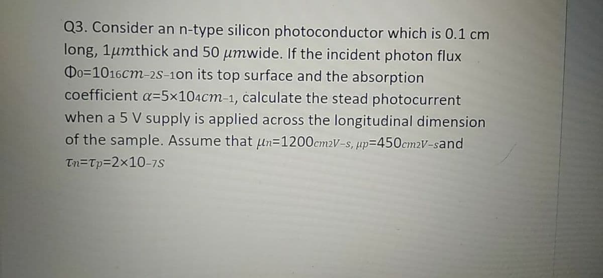 Q3. Consider an n-type silicon photoconductor which is 0.1 cm
long, 1µmthick and 50 umwide. If the incident photon flux
Do=1016cm-2s-1on its top surface and the absorption
coefficient a=5x104cm-1, čalculate the stead photocurrent
when a 5 V supply is applied across the longitudinal dimension
of the sample. Assume that pn=1200cm2V-s, µp=450cm2V-sand
Tn=Tp=2x10-7s
