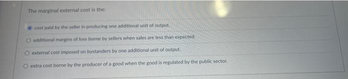 The marginal external cost is the:
cost paid by the seller in producing one additional unit of output.
O additional margins of loss borne by sellers when sales are less than expected.
O external cost imposed on bystanders by one additional unit of output.
O extra cost borne by the producer of a good when the good is regulated by the public sector.
