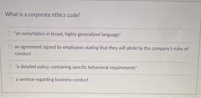 What is a corporate ethics code?
"an exhortation in broad, highly generalized language"
an agreement signed by employees stating that they will abide by the company's rules of
conduct
O "a detailed policy, containing specific behavioral requirements"
a seminar regarding business conduct
