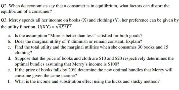 Q2. When do economists say that a consumer is in equilibrium, what factors can distort the
equilibrium of a consumer?
Q3. Mercy spends all her income on books (X) and clothing (Y), her preference can be given by
the utility function, U(XY) = V4X²Y².
a. Is the assumption "More is better than less" satisfied for both goods?
b. Does the marginal utility of Y diminish or remain constant, Explain?
c. Find the total utility and the marginal utilities when she consumes 30 books and 15
clothing?
d. Suppose that the price of books and cloth are $10 and $20 respectively determines the
optimal bundles assuming that Mercy's income is $100?
e. If the price of books falls by 20% determine the new optimal bundles that Mercy will
consume given the same income?
f. What is the income and substitution effect using the hicks and slusky method?
