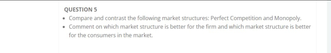 QUESTION 5
• Compare and contrast the following market structures: Perfect Competition and Monopoly.
• Comment on which market structure is better for the firm and which market structure is better
for the consumers in the market.
