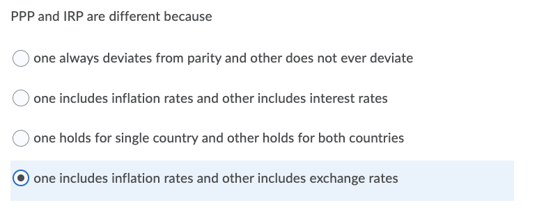 PPP and IRP are different because
one always deviates from parity and other does not ever deviate
one includes inflation rates and other includes interest rates
one holds for single country and other holds for both countries
one includes inflation rates and other includes exchange rates
