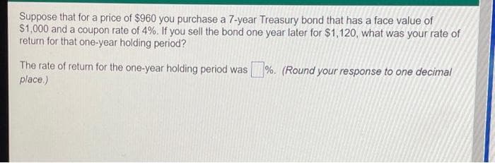 Suppose that for a price of $960 you purchase a 7-year Treasury bond that has a face value of
$1,000 and a coupon rate of 4%. If you sell the bond one year later for $1,120, what was your rate of
return for that one-year holding period?
The rate of return for the one-year holding period was %. (Round your response to one decimal
place.)
