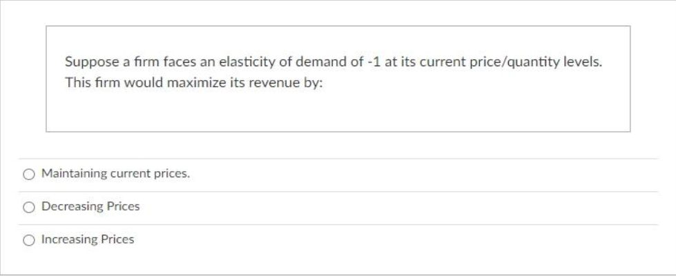 Suppose a firm faces an elasticity of demand of -1 at its current price/quantity levels.
This firm would maximize its revenue by:
O Maintaining current prices.
O Decreasing Prices
O Increasing Prices
