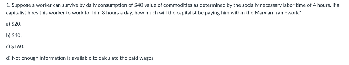 1. Suppose a worker can survive by daily consumption of $40 value of commodities as determined by the socially necessary labor time of 4 hours. If a
capitalist hires this worker to work for him 8 hours a day, how much will the capitalist be paying him within the Marxian framework?
a) $20.
b) $40.
c) $160.
d) Not enough information is available to calculate the paid wages.
