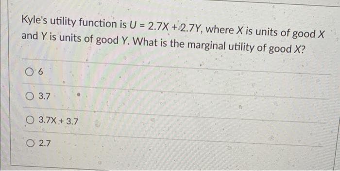 Kyle's utility function is U = 2.7X +2.7Y, where X is units of good X
and Y is units of good Y. What is the marginal utility of good X?
O 3.7
3.7X + 3.7
O 2.7
