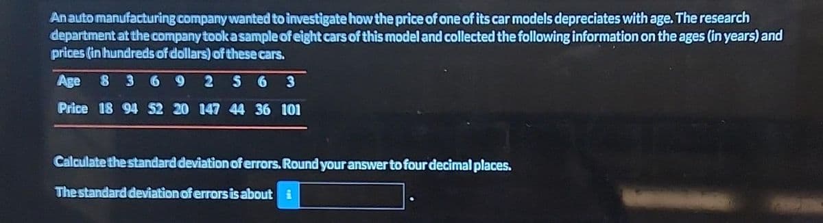 An auto manufacturing company wanted to investigate how the price of one of its car models depreciates with age. The research
department at the company took a sample of eight cars of this model and collected the following information on the ages (in years) and
prices (in hundreds of dollars) of these cars.
Age 8 3 6 9 2 56 3
Price 18 94 52 20 147 44 36 101
Calculate the standard deviation of errors. Round your answer to four decimal places.
The standard deviation of errors is about i