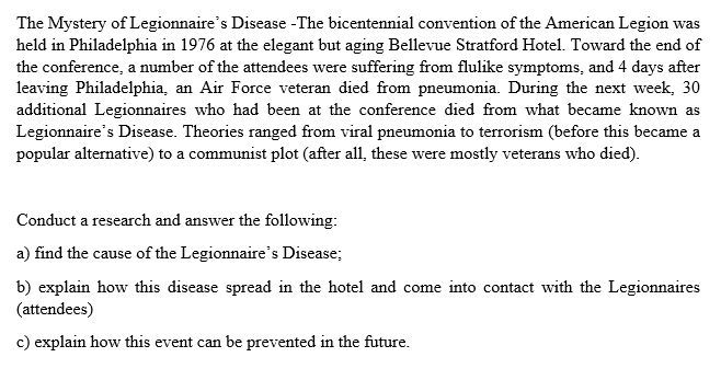 The Mystery of Legionnaire's Disease -The bicentennial convention of the American Legion was
held in Philadelphia in 1976 at the elegant but aging Bellevue Stratford Hotel. Toward the end of
the conference, a number of the attendees were suffering from flulike symptoms, and 4 days after
leaving Philadelphia, an Air Force veteran died from pneumonia. During the next week, 30
additional Legionnaires who had been at the conference died from what became known as
Legionnaire's Disease. Theories ranged from viral pneumonia to terrorism (before this became a
popular alternative) to a communist plot (after all, these were mostly veterans who died).
Conduct a research and answer the following:
a) find the cause of the Legionnaire's Disease;
b) explain how this disease spread in the hotel and come into contact with the Legionnaires
(attendees)
c) explain how this event can be prevented in the future.