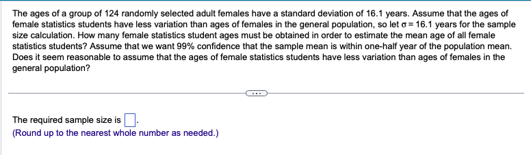 The ages of a group of 124 randomly selected adult females have a standard deviation of 16.1 years. Assume that the ages of
female statistics students have less variation than ages of females in the general population, so let o 16.1 years for the sample
size calculation. How many female statistics student ages must be obtained in order to estimate the mean age of all female
statistics students? Assume that we want 99% confidence that the sample mean is within one-half year of the population mean.
Does it seem reasonable to assume that the ages of female statistics students have less variation than ages of females in the
general population?
The required sample size is.
(Round up to the nearest whole number as needed.)