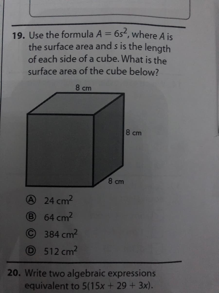 19. Use the formula A = 6s2, where A is
the surface area and s is the length
of each side of a cube. What is the
surface area of the cube below?
%3D
8 cm
8 cm
8 cm
24 cm2
8 64 cm2
(B)
©384 cm2
O512 cm2
20. Write two algebraic expressions
equivalent to 5(15x+ 29 + 3x).
