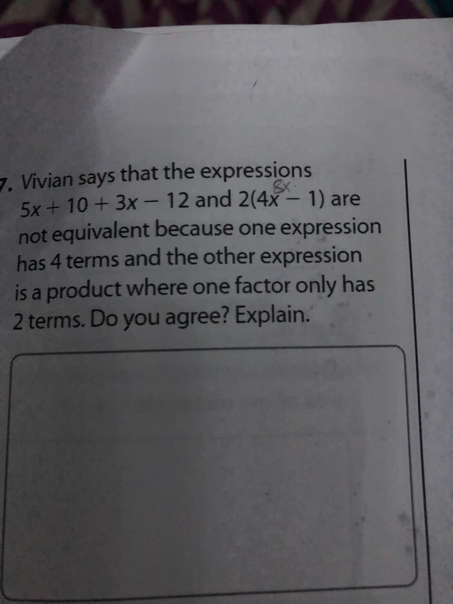 7. Vivian says that the expressions
5x + 10 + 3x - 12 and 2(4- 1) are
not equivalent because one expression
has 4 terms and the other expression
is a product where one factor only has
2 terms. Do you agree? Explain.
