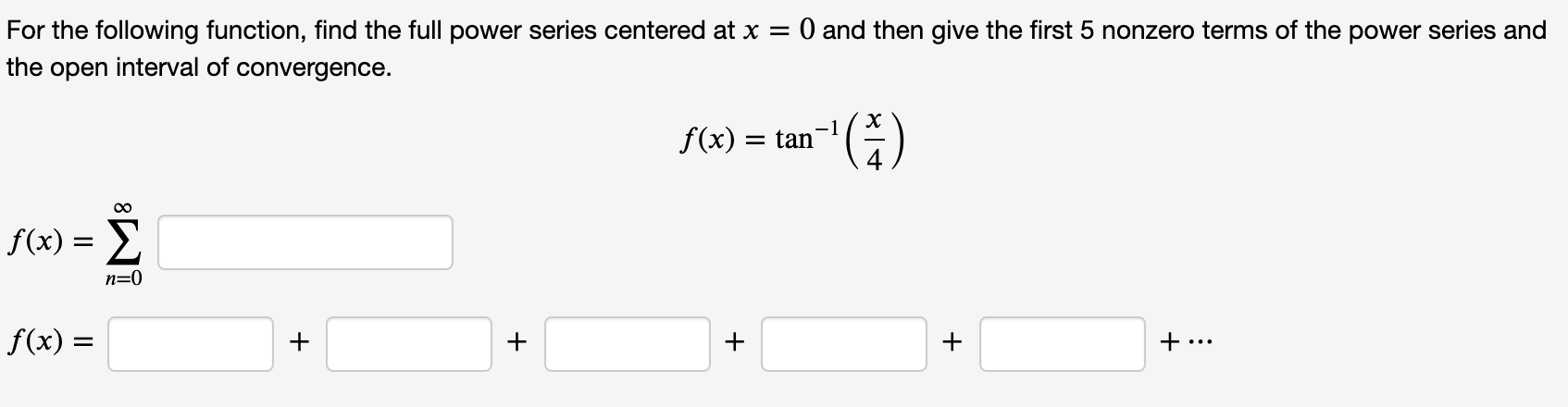 O and then give the first 5 nonzero terms of the power series and
For the following function, find the full power series centered at x =
the open interval of convergence.
-1
f(x) = tan
f(x) = E
n=0
f(x) =
+
+
+ ...
