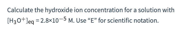 Calculate the hydroxide ion concentration for a solution with
[H3O+]eq = 2.8x10-5 M. Use "E" for scientific notation.