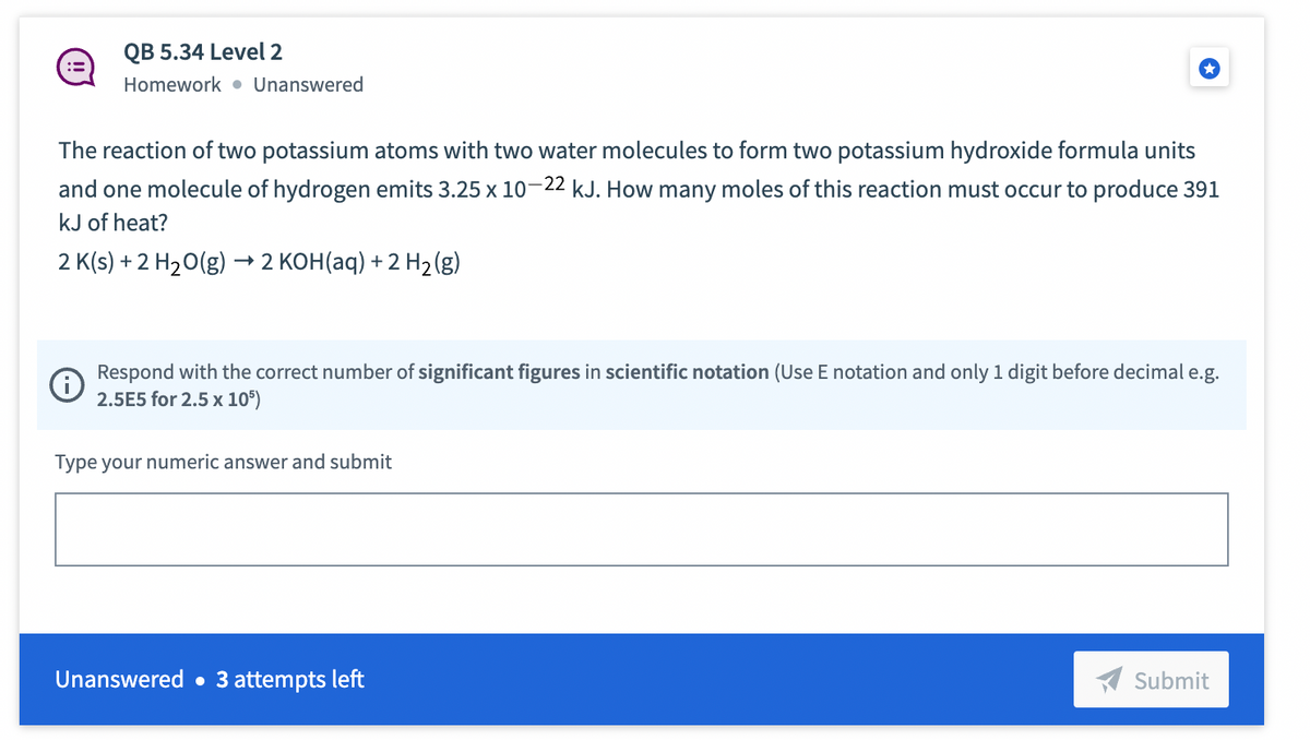 QB 5.34 Level 2
Homework Unanswered
The reaction of two potassium atoms with two water molecules to form two potassium hydroxide formula units
and one molecule of hydrogen emits 3.25 x 10-22 kJ. How many moles of this reaction must occur to produce 391
kJ of heat?
2 K(s) + 2 H₂O(g) → 2 KOH(aq) + 2 H₂(g)
Respond with the correct number of significant figures in scientific notation (Use E notation and only 1 digit before decimal e.g.
2.5E5 for 2.5 x 105)
Type your numeric answer and submit
Unanswered. 3 attempts left
Submit