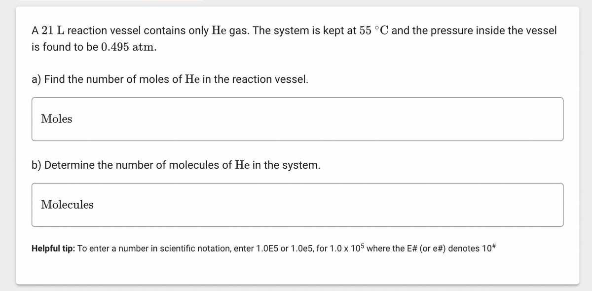 A 21 L reaction vessel contains only He gas. The system is kept at 55 °C and the pressure inside the vessel
is found to be 0.495 atm.
a) Find the number of moles of He in the reaction vessel.
Moles
b) Determine the number of molecules of He in the system.
Molecules
Helpful tip: To enter a number in scientific notation, enter 1.0E5 or 1.0e5, for 1.0 x 105 where the E# (or e#) denotes 10#