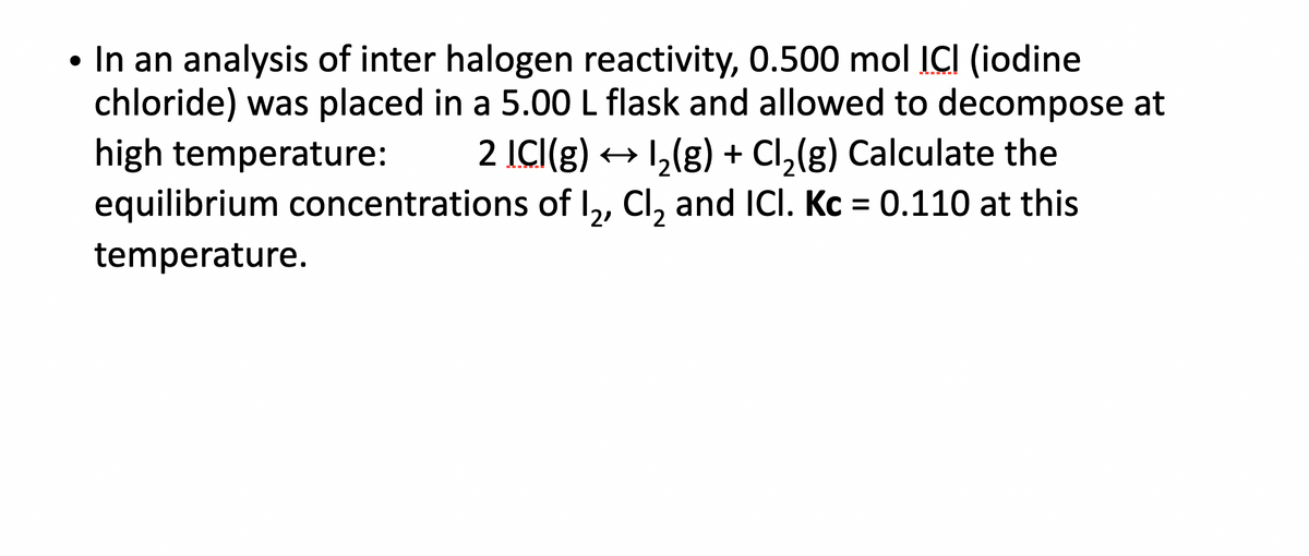 • In an analysis of inter halogen reactivity, 0.500 mol ICI (iodine
chloride) was placed in a 5.00 L flask and allowed to decompose at
high temperature: 2 ICI(g) → 1₂(g) + Cl₂(g) Calculate the
equilibrium concentrations of I₂, Cl₂ and ICI. Kc = 0.110 at this
temperature.