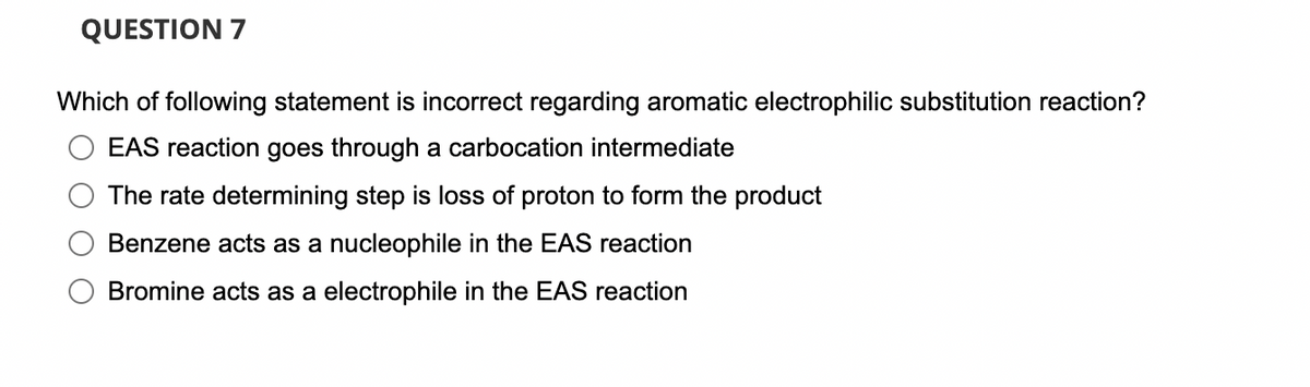 QUESTION 7
Which of following statement is incorrect regarding aromatic electrophilic substitution reaction?
EAS reaction goes through a carbocation intermediate
The rate determining step is loss of proton to form the product
Benzene acts as a nucleophile in the EAS reaction
Bromine acts as a electrophile in the EAS reaction