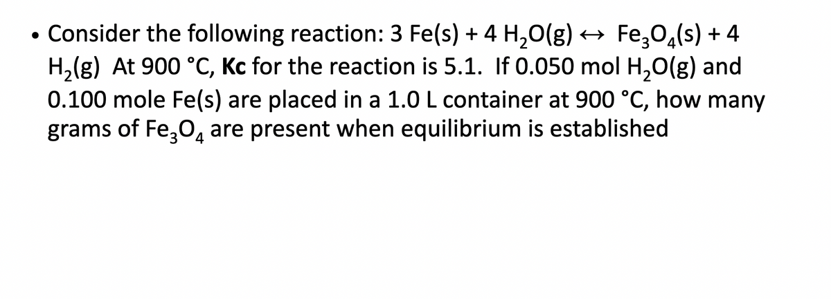• Consider the following reaction: 3 Fe(s) + 4 H₂O(g) ↔ Fe3O4(s) + 4
H₂(g) At 900 °C, Kc for the reaction is 5.1. If 0.050 mol H₂O(g) and
0.100 mole Fe(s) are placed in a 1.0 L container at 900 °C, how many
grams of Fe₂O4 are present when equilibrium is established