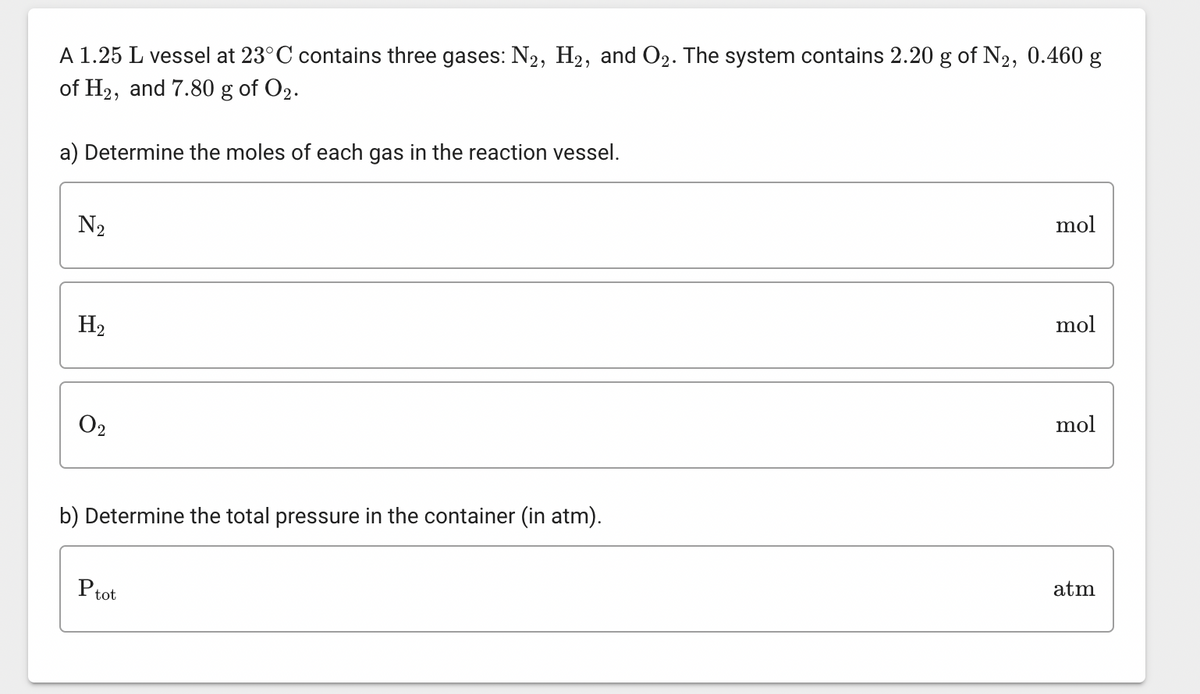 A 1.25 L vessel at 23°C contains three gases: N2, H₂, and O2. The system contains 2.20 g of N₂, 0.460 g
of H2, and 7.80 g of O2.
a) Determine the moles of each gas in the reaction vessel.
N₂
H₂
0₂
b) Determine the total pressure in the container (in atm).
Ptot
mol
mol
mol
atm