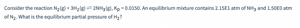 Consider the reaction N₂(g) + 3H₂(g) = 2NH3(g), Kp = 0.0150. An equilibrium mixture contains 2.15E1 atm of NH3 and 1.50E0 atm
of N₂. What is the equilibrium partial pressure of H₂?