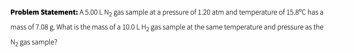 Problem Statement: A 5.00 L N₂ gas sample at a pressure of 1.20 atm and temperature of 15.8°C has a
mass of 7.08 g. What is the mass of a 10.0 L H₂ gas sample at the same temperature and pressure as the
N₂ gas sample?