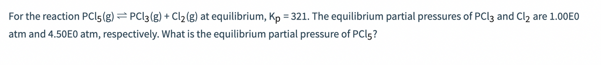 For the reaction PCL5 (g) = PCl3 (g) + Cl₂ (g) at equilibrium, Kp = 321. The equilibrium partial pressures of PCl3 and Cl₂ are 1.00E0
atm and 4.50E0 atm, respectively. What is the equilibrium partial pressure of PCl5?