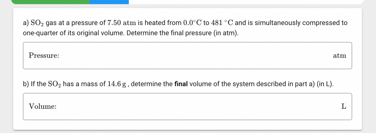 a) SO₂ gas at a pressure of 7.50 atm is heated from 0.0°C to 481 °C and is simultaneously compressed to
one-quarter of its original volume. Determine the final pressure (in atm).
Pressure:
atm
b) If the SO₂ has a mass of 14.6 g, determine the final volume of the system described in part a) (in L).
Volume:
L