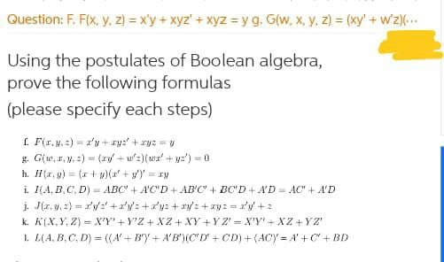 Question: F. F(x, y, 2) = x'y+ xyz' + xyz = y g. G(w, x, y, z) = (xy'+ wz)(.
Using the postulates of Boolean algebra,
prove the following formulas
(please specify each steps)
f. F(r,y. :) =a'y + ry:' + ryz = tu
g. Gie, r, y. =) = (zy + u':)(wx' + y:') = 0
h. H(r, ) = (r + )( +y')' = ry
i. I(A, B,C. D) = ABC + A'C'D+ AB'C + BC'D+A'D = AC" + A'D
j. J(z, y, 2) = r'y:'+a'y': +ay: +ry: +ay: = y + 2
k. K[X,Y, Z) = X'Y'+ Y'Z + XZ + XY +Y Z' X'Y'+ XZ+YZ'
1. L(A, B, C. D) = ((A'+ By + A'B')(CD+ CD) + (ACY = A'+C" + BD
%3!
