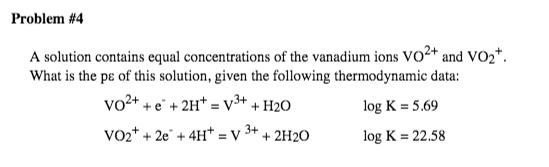 Problem #4
A solution contains equal concentrations of the vanadium ions Vo2+ and VO2*.
What is the pɛ of this solution, given the following thermodynamic data:
vo2+ + e" + 2H* = v3+ + H2O
log K = 5.69
VO2* + 2e" + 4H* = V
3+
+ 2H2O
log K = 22.58
