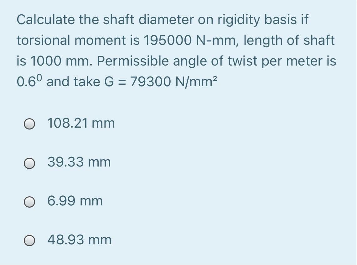 Calculate the shaft diameter on rigidity basis if
torsional moment is 195000 N-mm, length of shaft
is 1000 mm. Permissible angle of twist per meter is
0.6° and take G = 79300 N/mm?
O 108.21 mm
O 39.33 mm
O 6.99 mm
O 48.93 mm
