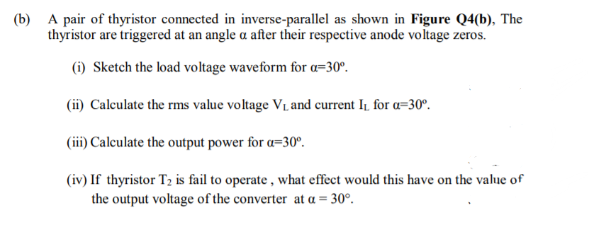 (b)
A pair of thyristor connected in inverse-parallel as shown in Figure Q4(b), The
thyristor are triggered at an angle a after their respective anode voltage zeros.
(i) Sketch the load voltage waveform for a=30°.
(ii) Calculate the rms value voltage VL and current I1 for a=30°.
(iii) Calculate the output power for a=30°.
(iv) If thyristor T2 is fail to operate , what effect would this have on the value of
the output voltage of the converter at a = 30°.
