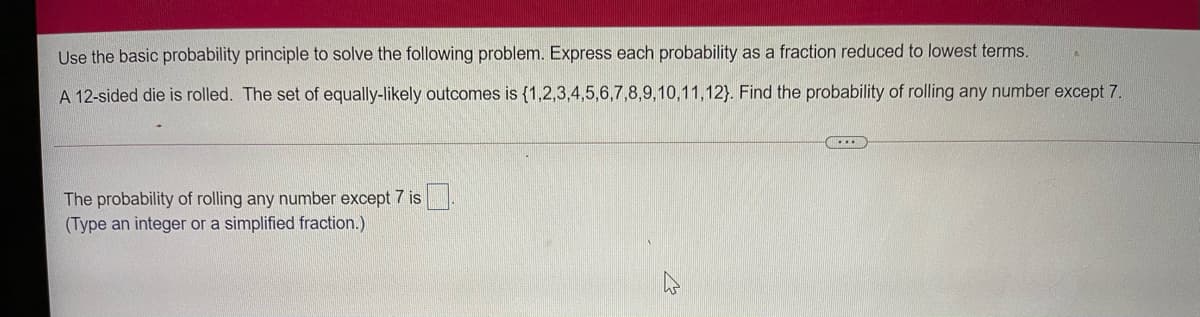 Use the basic probability principle to solve the following problem. Express each probability as a fraction reduced to lowest terms.
A 12-sided die is rolled. The set of equally-likely outcomes is {1,2,3,4,5,6,7,8,9,10,11,12). Find the probability of rolling any number except 7.
The probability of rolling any number except 7 is
(Type an integer or a simplified fraction.)
