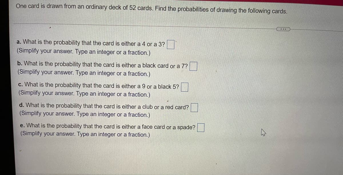 One card is drawn from an ordinary deck of 52 cards. Find the probabilities of drawing the following cards.
...
a. What is the probability that the card is either a 4 or a 3?
(Simplify your answer. Type an integer or a fraction.)
b. What is the probability that the card is either a black card or a 7?
(Simplify your answer. Type an integer or a fraction.)
c. What is the probability that the card is either a 9 or a black 5?
(Simplify your answer. Type an integer or a fraction.)
d. What is the probability that the card is either a club or a red card?
(Simplify your answer. Type an integer or a fraction.)
e. What is the probability that the card is either a face card or a spade?
(Simplify your answer. Type an integer or a fraction.)
