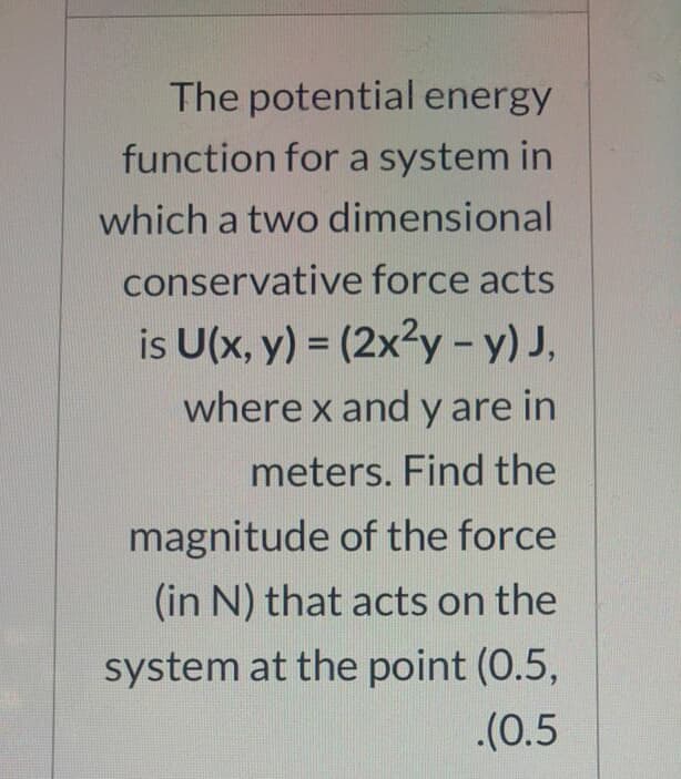 The potential energy
function for a system in
which a two dimensional
conservative force acts
is U(x, y) = (2x3y - y) J,
where x and y are in
meters. Find the
magnitude of the force
(in N) that acts on the
system at the point (0.5,
.(0.5
