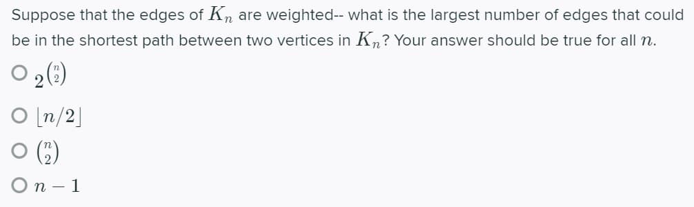 Suppose that the edges of Kn are weighted-- what is the largest number of edges that could
be in the shortest path between two vertices in Kn? Your answer should be true for all n.
2()
[n/2]
O (")
Оп -1
