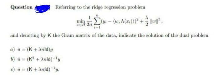 Question
Referring to the ridge regression problem
(36 — (w₁ A(z;)))³² + = ||w||²,
and denoting by K the Gram matrix of the data, indicate the solution of the dual problem
a) u (K + Anld)y
b) = (K²+ Anld)-¹y
c) u = (K + Anld)-¹y.
min