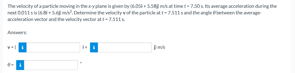 The velocity of a particle moving in the x-y plane is given by (6.05i + 5.58j) m/s at timet= 7.50 s. Its average acceleration during the
next 0.011 s is (6.8i + 5.6j) m/s?. Determine the velocity v of the particle at t = 7.511s and the angle e between the average-
acceleration vector and the velocity vector at t = 7.511 s.
Answers:
v = (
i+
i
j) m/s
i
