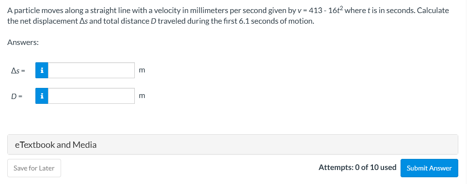 A particle moves along a straight line with a velocity in millimeters per second given by v= 413 - 16t2 where tis in seconds. Calculate
the net displacement As and total distance D traveled during the first 6.1 seconds of motion.
Answers:
As =
i
m
D =
i
eTextbook and Media
Save for Later
Attempts: 0 of 10 used
Submit Answer
