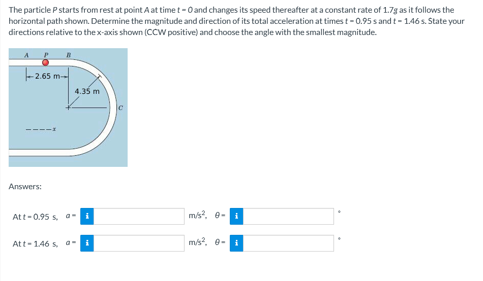 The particle P starts from rest at point A at time t = 0 and changes its speed thereafter at a constant rate of 1.7g as it follows the
horizontal path shown. Determine the magnitude and direction of its total acceleration at times t = 0.95 s and t = 1.46 s. State your
directions relative to the x-axis shown (CCW positive) and choose the angle with the smallest magnitude.
A
P
B
2.65 m-
4.35 m
Answers:
Att= 0.95 s, a=
i
m/s?, e = i
Att= 1.46 s, a=
i
m/s?, e = i
