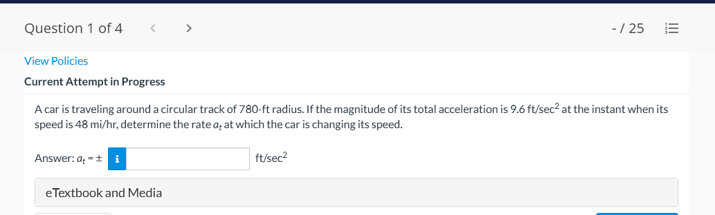 Question 1 of 4
-/ 25
View Policies
Current Attempt in Progress
A car is traveling around a circular track of 780-ft radius. If the magnitude of its total acceleration is 9.6 ft/sec? at the instant when its
speed is 48 mi/hr, determine the rate aț at which the car is changing its speed.
Answer: a =+
i
ft/sec2
eTextbook and Media
III
