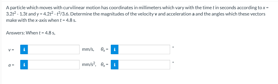 A particle which moves with curvilinear motion has coordinates in millimeters which vary with the time t in seconds according to x =
3.2t2 - 1.3t and y = 4.2t2 - t/3.6. Determine the magnitudes of the velocity v and acceleration a and the angles which these vectors
make with the x-axis when t = 4.8 s.
Answers: Whent= 4.8 s,
V =
i
mm/s,
O, = i
a =
i
mm/s?, ex = i
