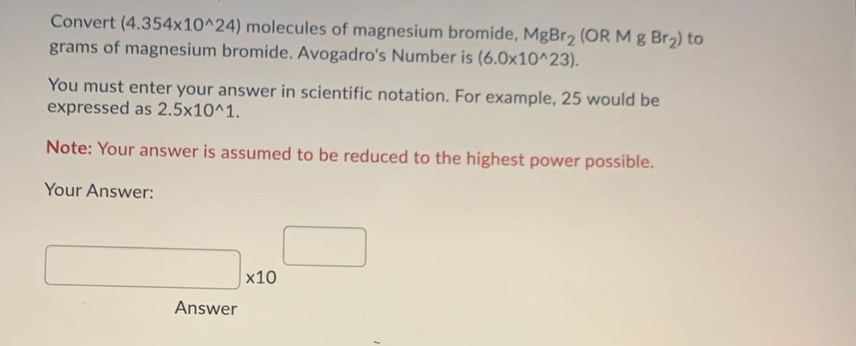 Convert (4.354x10^24) molecules of magnesium bromide, MgBr2 (OR M g Br2) to
grams of magnesium bromide. Avogadro's Number is (6.0x10^23).
You must enter your answer in scientific notation. For example, 25 would be
expressed as 2.5x10^1.
Note: Your answer is assumed to be reduced to the highest power possible.
Your Answer:
x10
Answer
