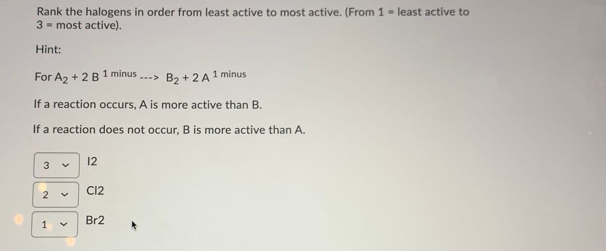 Rank the halogens in order from least active to most active. (From 1 = least active to
3 = most active).
%3D
%3D
Hint:
1 minus
For A2 + 2 B
B2 + 2 A 1 minus
--->
If a reaction occurs, A is more active than B.
If a reaction does not occur, B is more active than A.
12
3
CI2
2
Br2
1,
