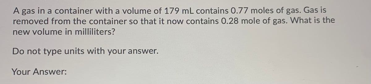 A gas in a container with a volume of 179 mL contains O.77 moles of gas. Gas is
removed from the container so that it now contains 0.28 mole of gas. What is the
new volume in milliliters?
Do not type units with your answer.
Your Answer:
