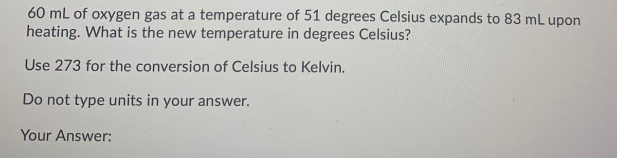 60 mL of oxygen gas at a temperature of 51 degrees Celsius expands to 83 mL upon
heating. What is the new temperature in degrees Celsius?
Use 273 for the conversion of Celsius to Kelvin.
Do not type units in your answer.
Your Answer:
