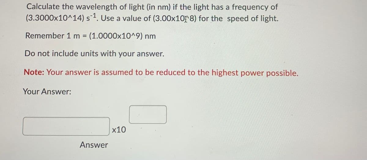 Calculate the wavelength of light (in nm) if the light has a frequency of
(3.3000x10^14) s¯1. Use a value of (3.00x10r 8) for the speed of light.
Remember 1 m = (1.0000x10^9) nm
%3D
Do not include units with your answer.
Note: Your answer is assumed to be reduced to the highest power possible.
Your Answer:
х10
Answer
