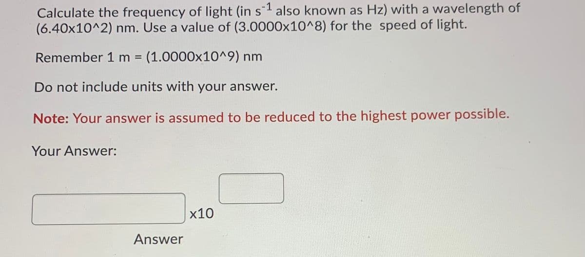 Calculate the frequency of light (in s1 also known as Hz) with a wavelength of
(6.40x10^2) nm. Use a value of (3.0000x10^8) for the speed of light.
Remember 1 m (1.0000x10^9) nm
Do not include units with your answer.
Note: Your answer is assumed to be reduced to the highest power possible.
Your Answer:
х10
Answer
